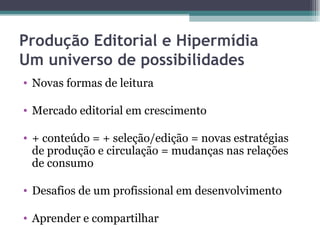 Produção Editorial e Hipermídia
Um universo de possibilidades
• Novas formas de leitura

• Mercado editorial em crescimento

• + conteúdo = + seleção/edição = novas estratégias
  de produção e circulação = mudanças nas relações
  de consumo

• Desafios de um profissional em desenvolvimento

• Aprender e compartilhar
 
