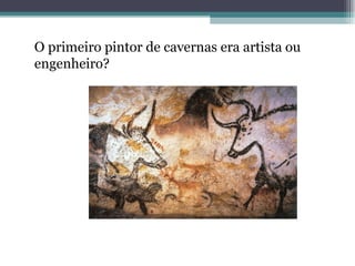 O primeiro pintor de cavernas era artista ou
engenheiro?
 
