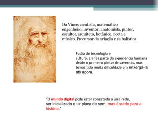 Da Vince: cientista, matemático,
         engenheiro, inventor, anatomista, pintor,
         escultor, arquiteto, botânico, poeta e
         músico. Precursor da aviação e da balística.


                 Fusão de tecnologia e
                 cultura. Ela fez parte da experiência humana
                 desde o primeiro pintor de cavernas, mas
                 temos tido muita dificuldade em enxergá-la
                 até agora.




“O mundo digital pode estar conectado a uma rede,
ser inicializado e ter placa de som, mas é surdo para a
história.”
 