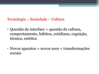 Tecnologia – Sociedade – Cultura

• Questão de interface = questão de cultura,
  comportamento, hábitos, cotidiano, cognição,
  técnica, estética

• Novos aparatos = novos usos = transformações
  sociais
 