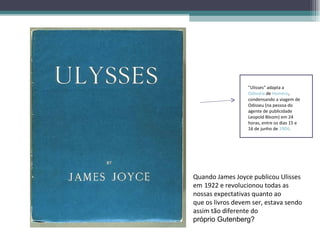 "Ulisses" adapta a
                  Odisséia de Homero,
                  condensando a viagem de
                  Odisseu (na pessoa do
                  agente de publicidade
                  Leopold Bloom) em 24
                  horas, entre os dias 15 e
                  16 de junho de 1904.




Quando James Joyce publicou Ulisses
em 1922 e revolucionou todas as
nossas expectativas quanto ao
que os livros devem ser, estava sendo
assim tão diferente do
próprio Gutenberg?
 