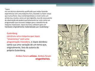 “Joyce
era um técnico altamente qualificado que andou fazendo
experiências com uma máquina-livro, levando-a a fazer coisas
que nunca fizera. Seus contemporâneos o viram como um
artista (ou, muitos, como um pornógrafo), mas do nosso ponto
de observação ele poderia perfeitamente ser visto como um
programador que escreveu códigos para a plataforma da
máquina impressora. Joyce escreveu software para um
hardware originalmente materializado por Gutenberg.”


  Gutenberg
  construiu uma máquina que Joyce
  "envenenou" com uma
  programação inovadora, e Joyce alardeou
  como sua uma variação de um tema que,
  originalmente, fora da autoria do
  próprio Gutenberg.

              Ambos foram artistas. Ambos foram
                                 engenheiros.
 