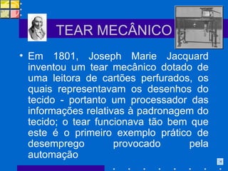 TEAR MECÂNICO Em 1801, Joseph Marie Jacquard inventou um tear mecânico dotado de uma leitora de cartões perfurados, os quais representavam os desenhos do tecido - portanto um processador das informações relativas à padronagem do tecido; o tear funcionava tão bem que este é o primeiro exemplo prático de desemprego provocado pela automação 