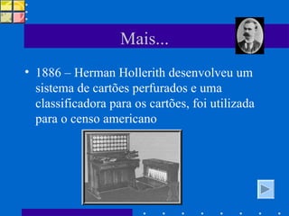 Mais... 1886 – Herman Hollerith desenvolveu um sistema de cartões perfurados e uma classificadora para os cartões, foi utilizada para o censo americano 