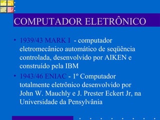 COMPUTADOR ELETRÔNICO 1939/43 MARK I   - computador eletromecânico automático de seqüência controlada, desenvolvido por AIKEN e construído pela IBM 1943/46 ENIAC  - 1º Computador totalmente eletrônico desenvolvido por John W. Mauchly e J. Prester Eckert Jr, na Universidade da Pensylvânia 