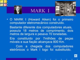 MARK  I O MARK I (Howard Aiken) foi o primeiro computador eletromecânico construído.  Bastante diferente dos computadores atuais,  possuía 18 metros de comprimento, dois metros de largura e pesava 70 toneladas.  Era constituído por 7milhões de peças móveis e sua fiação alcançava 800 Km.  Com a chegada dos computadores eletrônicos o Mark I logo foi substituído.  