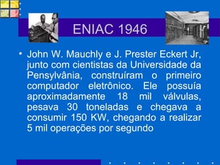 ENIAC 1946 John W. Mauchly e J. Prester Eckert Jr, junto com cientistas da Universidade da Pensylvânia, construíram o primeiro computador eletrônico. Ele possuía aproximadamente 18 mil válvulas, pesava 30 toneladas e chegava a consumir 150 KW, chegando a realizar 5 mil operações por segundo 