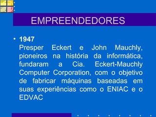 EMPREENDEDORES 1947   Presper Eckert e John Mauchly, pioneiros na história da informática, fundaram a Cia. Eckert-Mauchly Computer Corporation, com o objetivo de fabricar máquinas baseadas em suas experiências como o ENIAC e o EDVAC 
