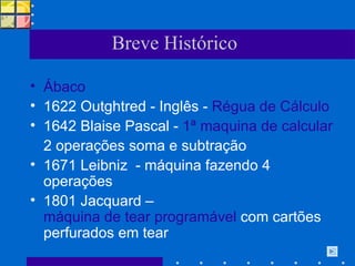 Breve Histórico Ábaco   1622 Outghtred - Inglês -  Régua de Cálculo 1642 Blaise Pascal -  1ª maquina de calcular  2 operações soma e subtração 1671 Leibniz  - máquina fazendo 4 operações 1801 Jacquard –  máquina de tear programável  com cartões perfurados em tear 