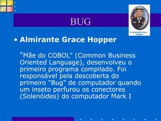 BUG Almirante Grace Hopper " Mãe do COBOL" (Common Business Oriented Language), desenvolveu o primeiro programa compilado. Foi responsável pela descoberta do primeiro "Bug" de computador quando um inseto perfurou os conectores (Solenóides) do computador Mark I  
