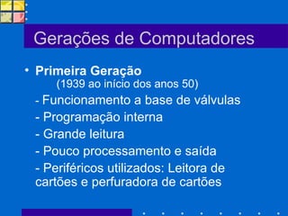 Gerações de Computadores Primeira Geração  (1939 ao início dos anos 50)  -  Funcionamento a base de válvulas - Programação interna - Grande leitura - Pouco processamento e saída - Periféricos utilizados: Leitora de cartões e perfuradora de cartões 