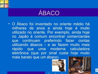 ÁBACO O Ábaco foi inventado no oriente médio há milhares de anos e ainda hoje é muito utilizado no oriente. Por exemplo, ainda hoje no Japão é comum encontrar comerciantes que continuam preferindo fazer contas utilizando ábacos - e as fazem muito mais rápido que uma moderna calculadora eletrônica (que por sinal custa hoje muito mais barato que um ábaco ) 