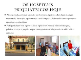 OS HOSPITAIS
PSIQUIÁTRICOS HOJE
 Algumas mudanças foram realizadas nos hospitais psiquiátricos. Em alguns locais, no
momento da internação, o paciente não é mais obrigado a deixar todos os seus pertences
pessoais com os familiares.
 Pode permanecer com aqueles que não representam risco de vida como relógios,
pulseiras, brincos, as próprias roupas, visto que em muitos lugares não se utiliza mais o
uniforme.
 