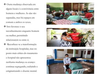  Outra mudança observada em
alguns locais é a convivência entre
homens e mulheres. As alas são
separadas, mas há espaços em
comum a ambos os sexos.
 Isto favorece o seu
reconhecimento enquanto homem
ou mulher, permitindo
relacionarem-se entre si.
 Reconhece-se a transformação
da instituição hospitalar, mas no
ponto mais crítico do tratamento
o hospital não apresentou
nenhuma mudança ou avanço:
continua segregando, excluindo e
estigmatizando o doente mental.
 