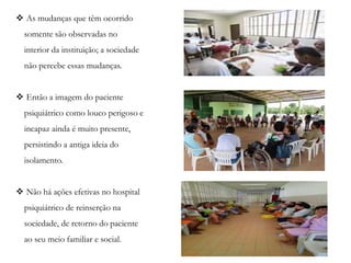  As mudanças que têm ocorrido
somente são observadas no
interior da instituição; a sociedade
não percebe essas mudanças.
 Então a imagem do paciente
psiquiátrico como louco perigoso e
incapaz ainda é muito presente,
persistindo a antiga ideia do
isolamento.
 Não há ações efetivas no hospital
psiquiátrico de reinserção na
sociedade, de retorno do paciente
ao seu meio familiar e social.
 