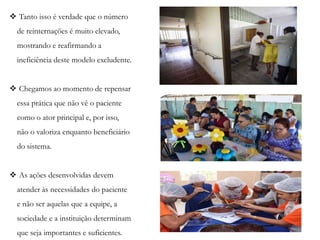  Tanto isso é verdade que o número
de reinternações é muito elevado,
mostrando e reafirmando a
ineficiência deste modelo excludente.
 Chegamos ao momento de repensar
essa prática que não vê o paciente
como o ator principal e, por isso,
não o valoriza enquanto beneficiário
do sistema.
 As ações desenvolvidas devem
atender às necessidades do paciente
e não ser aquelas que a equipe, a
sociedade e a instituição determinam
que seja importantes e suficientes.
 