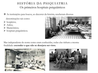 HISTÓRIA DA PSIQUIATRIA
Os primeiros hospitais psiquiátricos
 As instituições para loucos, ao decorrer da história, receberam diversas
denominações tais como:
 hospícios;
 Asilos;
 Manicômios;
 hospitais psiquiátricos.
Mas independente do nome como eram conhecidas, todas elas tinham a mesma
finalidade: esconder o que não se desejava ser visto.
 
