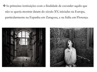 As primeiras instituições com a finalidade de esconder aquilo que
não se queria mostrar datam do século XV, iniciadas na Europa,
particularmente na Espanha em Zaragoza, e na Itália em Florença.
 