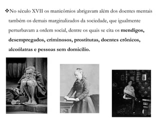 No século XVII os manicômios abrigavam além dos doentes mentais
também os demais marginalizados da sociedade, que igualmente
perturbavam a ordem social, dentre os quais se cita os mendigos,
desempregados, criminosos, prostitutas, doentes crônicos,
alcoólatras e pessoas sem domicílio.
 