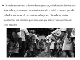  O enclausuramento coletivo destas pessoas, consideradas incômodas
à sociedade, ocorreu no intuito de esconder a miséria que era gerada
pela desordem social e econômica da época. O cuidado, nestas
instituições era prestado por religiosas que almejavam o perdão de
seus pecados.
 