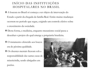 INÍCIO DAS INSTITUIÇÕES
HOSPITALARES NO BRASIL
 A loucura no Brasil só começa a ser objeto de intervenção do
Estado a partir da chegada da família Real. Então muitas mudanças
ocorrem no período que segue, exigindo um controle efetivo sobre
o crescimento da sociedade.
 Desta forma, a medicina, enquanto mecanismo social passa a
desenhar o projeto do qual emerge a psiquiatria brasileira.
 O tratamento oferecido aos loucos
era de péssima qualidade.
 Os doentes mentais ficavam sob a
responsabilidade das santas casas de
misericórdia, sendo abrigados em
porões.
 