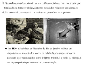  O atendimento oferecido não incluía cuidados médicos, visto que a principal
finalidade era fornecer abrigo, alimento e cuidados religiosos aos alienados.
 Era necessário reestruturar o atendimento prestado a estas pessoas.
 Em 1830, a Sociedade de Medicina do Rio de Janeiro realizou um
diagnóstico da situação dos loucos na cidade. Sendo assim, os loucos
passaram a ser reconhecidos como doentes mentais, e como tal mereciam
um espaço próprio para tratamento e recuperação..
 