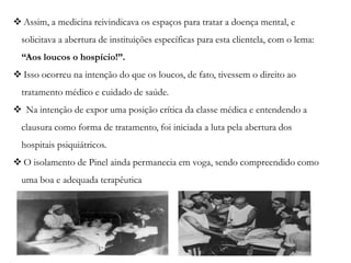  Assim, a medicina reivindicava os espaços para tratar a doença mental, e
solicitava a abertura de instituições específicas para esta clientela, com o lema:
“Aos loucos o hospício!”.
 Isso ocorreu na intenção do que os loucos, de fato, tivessem o direito ao
tratamento médico e cuidado de saúde.
 Na intenção de expor uma posição crítica da classe médica e entendendo a
clausura como forma de tratamento, foi iniciada a luta pela abertura dos
hospitais psiquiátricos.
 O isolamento de Pinel ainda permanecia em voga, sendo compreendido como
uma boa e adequada terapêutica
 