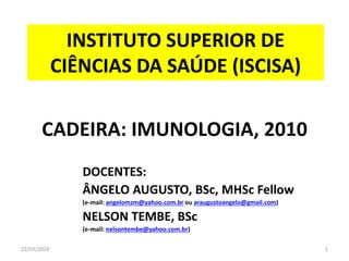 22/03/2024 1
INSTITUTO SUPERIOR DE
CIÊNCIAS DA SAÚDE (ISCISA)
CADEIRA: IMUNOLOGIA, 2010
DOCENTES:
ÂNGELO AUGUSTO, BSc, MHSc Fellow
(e-mail: angelomzm@yahoo.com.br ou araugustoangelo@gmail.com)
NELSON TEMBE, BSc
(e-mail: nelsontembe@yahoo.com.br)
 