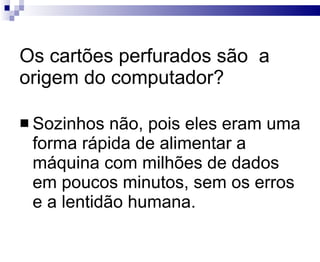 Os cartões perfurados são  a origem do computador? Sozinhos não, pois eles eram uma forma rápida de alimentar a máquina com milhões de dados em poucos minutos, sem os erros e a lentidão humana. 