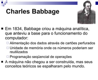 Charles Babbage Em 1834, Babbage criou a máquina analítica, que anteviu a base para o funcionamento do computador: Alimentação dos dados através de cartões perfurados Unidade de memória onde os números poderiam ser reutilizados Programação seqüencial de operações A máquina não chegou a ser construída, mas seus conceitos teóricos se espalharam pelo mundo. 