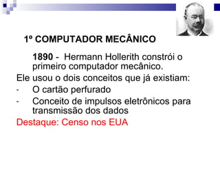 1890   -  Hermann Hollerith constrói o primeiro computador mecânico. Ele usou o dois conceitos que já existiam: O cartão perfurado  Conceito de impulsos eletrônicos para transmissão dos dados Destaque: Censo nos EUA 1º COMPUTADOR MECÂNICO 