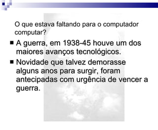 A guerra, em 1938-45 houve um dos maiores avanços tecnológicos. Novidade que talvez demorasse alguns anos para surgir, foram antecipadas com urgência de vencer a guerra. O que estava faltando para o computador computar? 