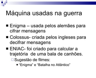 Máquina usadas na guerra Enigma – usada pelos alemães para cifrar mensagens Colossus- criada pelos ingleses para decifrar mensagens ENIAC- foi criado para calcular a trajetória  de uma bala de canhões. Sugestão de filmes: “ Enigma” e “Batalha no Atlântico” 