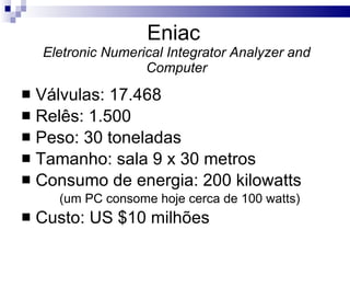 Eniac  Eletronic Numerical Integrator Analyzer and Computer Válvulas: 17.468 Relês: 1.500 Peso: 30 toneladas Tamanho: sala 9 x 30 metros Consumo de energia: 200 kilowatts (um PC consome hoje cerca de 100 watts) Custo: US $10 milhões 