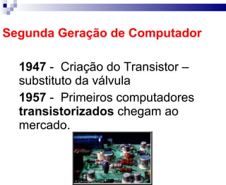 Segunda Geração de Computador 1947   -  Criação do Transistor – substituto da válvula 1957   -  Primeiros computadores  transistorizados  chegam ao mercado. 