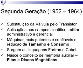 Segunda Geração (1952 – 1964) Substituição da Válvula pelo Transistor Aplicações nos campos científico, militar, administrativo e gerencial Máquinas mais potentes e confiáveis e redução de  Tamanho e Consumo Surgem as linguagens Fortran e Cobol Nasce o conceito de memória auxiliar –  Fitas e Discos Magnéticos . 