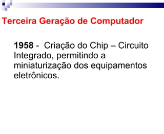 Terceira Geração de Computador 1958   -  Criação do Chip – Circuito Integrado, permitindo a miniaturização dos equipamentos eletrônicos. 