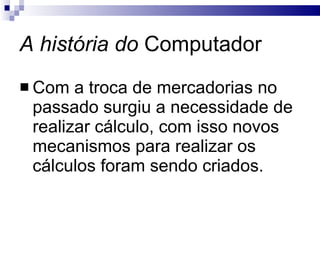 A história do  Computador Com a troca de mercadorias no passado surgiu a necessidade de realizar cálculo, com isso novos mecanismos para realizar os cálculos foram sendo criados. 
