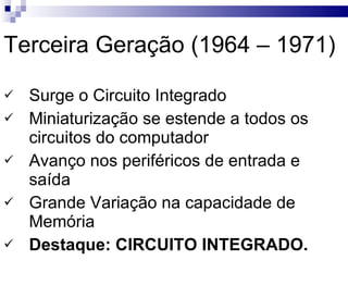Terceira Geração (1964 – 1971) Surge o Circuito Integrado Miniaturização se estende a todos os circuitos do computador Avanço nos periféricos de entrada e saída Grande Variação na capacidade de Memória Destaque: CIRCUITO INTEGRADO. 