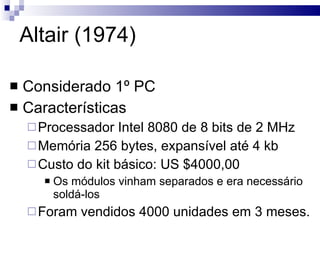 Altair (1974) Considerado 1º PC Características Processador Intel 8080 de 8 bits de 2 MHz Memória 256 bytes, expansível até 4 kb Custo do kit básico: US $4000,00 Os módulos vinham separados e era necessário soldá-los Foram vendidos 4000 unidades em 3 meses. 