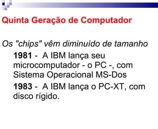 Quinta Geração de Computador Os "chips" vêm diminuído de tamanho 1981   -  A IBM lança seu microcomputador - o PC -, com Sistema Operacional MS-Dos 1983   -  A IBM lança o PC-XT, com disco rígido. 