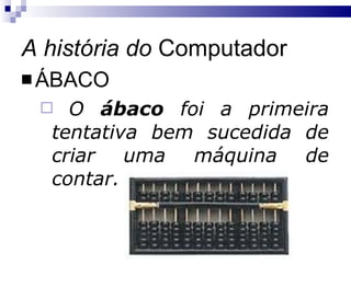 A história do  Computador ÁBACO O  ábaco  foi a primeira tentativa bem sucedida de criar uma máquina de contar. 