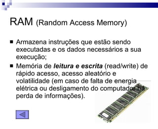 RAM  (Random Access Memory) Armazena instruções que estão sendo executadas e os dados necessários a sua execução; Memória de  leitura e escrita  (read/write) de rápido acesso, acesso aleatório e volatilidade (em caso de falta de energia elétrica ou desligamento do computador há perda de informações). 