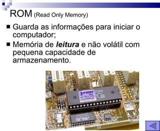 ROM  (Read Only Memory) Guarda as informações para iniciar o computador; Memória de  leitura  e não volátil com pequena capacidade de armazenamento. 