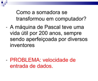 A máquina de Pascal teve uma vida útil por 200 anos, sempre sendo aperfeiçoada por diversos inventores PROBLEMA: velocidade de entrada de dados. Como a somadora se transformou em computador? 