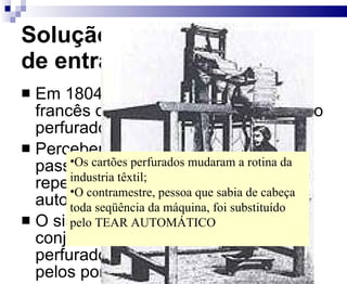 Solução para a velocidade de entrada de dados Em 1804, Joseph Marie Jacquard, francês que era tecelão, criou o cartão perfurado. Percebendo que na tecelagem os passos eram seqüenciais e repetitivos, construiu um tear automático. O sistema era constituído por um conjunto de cartões metálicos perfurados. As agulhas só passavam pelos pontos que estavam vazados Os cartões perfurados mudaram a rotina da industria têxtil; O contramestre, pessoa que sabia de cabeça toda seqüência da máquina, foi substituído pelo TEAR AUTOMÁTICO 