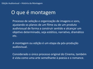Edição Audiovisual – História da Montagem



         O que é montagem
          Processo de seleção e organização de imagens e sons,
          ajustando os planos de um filme ou de um produto
          audiviosual de forma a construir sentido e alcançar um
          objetivo determinado, seja estético, narrativo, dramático
          etc.

          A montagem ou edição é um etapa da pós-produção
          audiovisual.

          Considerado o único processo original do Cinema, também
          é vista como uma arte semelhante à poesia e o romance.
 