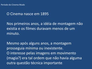 Período do Cinema Mudo



     O Cinema nasce em 1895

     Nos primeiros anos, a idéia de montagem não
     existia e os filmes duravam menos de um
     minuto.

     Mesmo após alguns anos, a montagem
     prosseguia mínima ou inexistente.
     O interesse pelas imagens em movimento
     (magia?) era tal ordem que não havia alguma
     outra questão técnica importante.
 