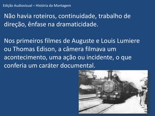 Edição Audiovisual – História da Montagem

Não havia roteiros, continuidade, trabalho de
direção, ênfase na dramaticidade.

Nos primeiros filmes de Auguste e Louis Lumiere
ou Thomas Edison, a câmera filmava um
acontecimento, uma ação ou incidente, o que
conferia um caráter documental.
 