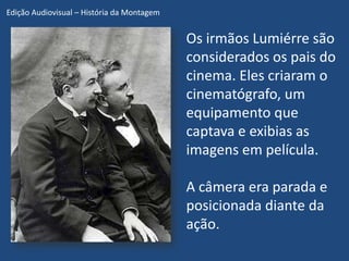 Edição Audiovisual – História da Montagem


                                            Os irmãos Lumiérre são
                                            considerados os pais do
                                            cinema. Eles criaram o
                                            cinematógrafo, um
                                            equipamento que
                                            captava e exibias as
                                            imagens em película.

                                            A câmera era parada e
                                            posicionada diante da
                                            ação.
 